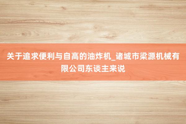 关于追求便利与自高的油炸机_诸城市梁源机械有限公司东谈主来说