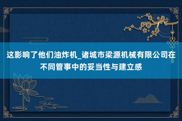 这影响了他们油炸机_诸城市梁源机械有限公司在不同管事中的妥当性与建立感